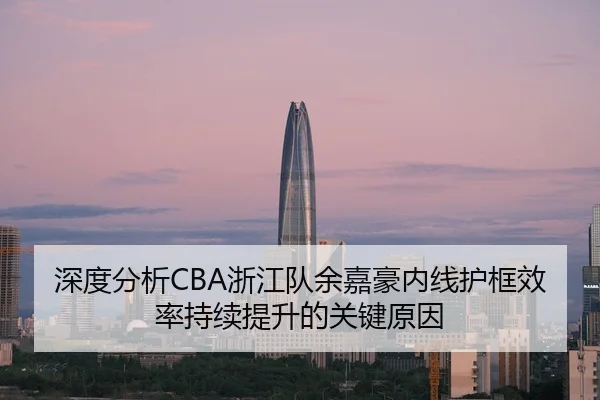 深度分析CBA浙江队余嘉豪内线护框效率持续提升的关键原因