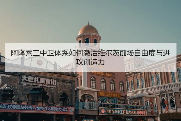 阿隆索三中卫体系如何激活维尔茨前场自由度与进攻创造力