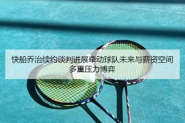 快船乔治续约谈判进展牵动球队未来与薪资空间多重压力博弈