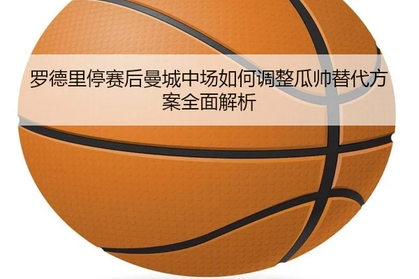罗德里停赛后曼城中场如何调整瓜帅替代方案全面解析