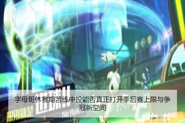 字母哥休赛期苦练中投能否真正打开季后赛上限与争冠新空间