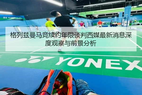 格列兹曼马竞续约年限谈判西媒最新消息深度观察与前景分析