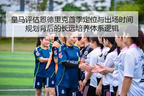皇马评估恩德里克首季定位与出场时间规划背后的长远培养体系逻辑
