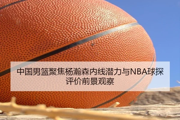 中国男篮聚焦杨瀚森内线潜力与NBA球探评价前景观察