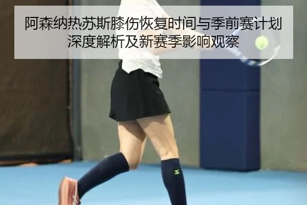 阿森纳热苏斯膝伤恢复时间与季前赛计划深度解析及新赛季影响观察