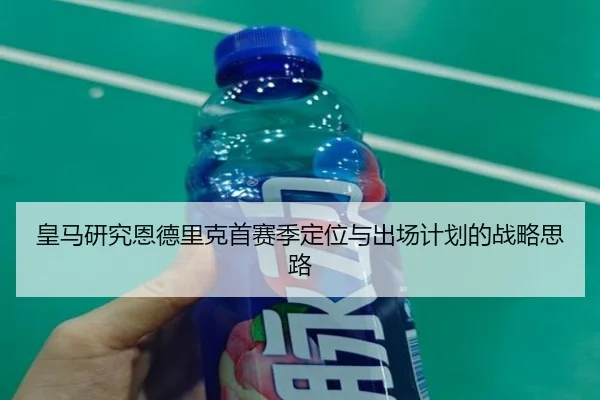 皇马研究恩德里克首赛季定位与出场计划的战略思路