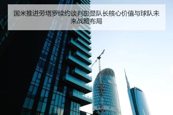 国米推进劳塔罗续约谈判彰显队长核心价值与球队未来战略布局