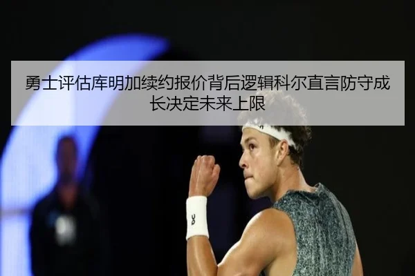 勇士评估库明加续约报价背后逻辑科尔直言防守成长决定未来上限